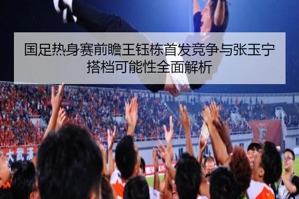 国足热身赛前瞻王钰栋首发竞争与张玉宁搭档可能性全面解析（Aiyouxi）